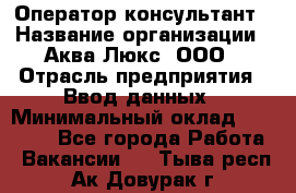 Оператор-консультант › Название организации ­ Аква Люкс, ООО › Отрасль предприятия ­ Ввод данных › Минимальный оклад ­ 30 000 - Все города Работа » Вакансии   . Тыва респ.,Ак-Довурак г.